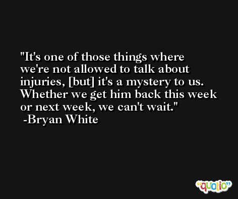 It's one of those things where we're not allowed to talk about injuries, [but] it's a mystery to us. Whether we get him back this week or next week, we can't wait. -Bryan White