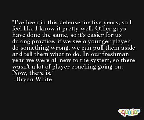 I've been in this defense for five years, so I feel like I know it pretty well. Other guys have done the same, so it's easier for us during practice, if we see a younger player do something wrong, we can pull them aside and tell them what to do. In our freshman year we were all new to the system, so there wasn't a lot of player coaching going on. Now, there is. -Bryan White