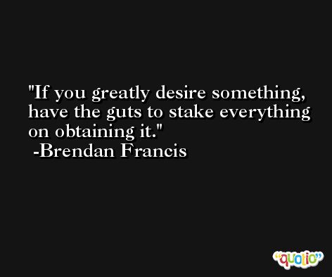 If you greatly desire something, have the guts to stake everything on obtaining it. -Brendan Francis