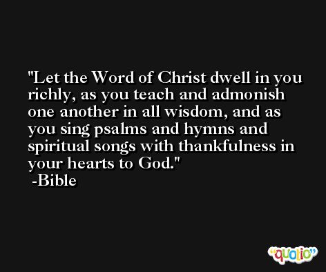 Let the Word of Christ dwell in you richly, as you teach and admonish one another in all wisdom, and as you sing psalms and hymns and spiritual songs with thankfulness in your hearts to God. -Bible