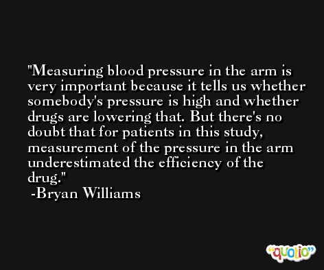 Measuring blood pressure in the arm is very important because it tells us whether somebody's pressure is high and whether drugs are lowering that. But there's no doubt that for patients in this study, measurement of the pressure in the arm underestimated the efficiency of the drug. -Bryan Williams