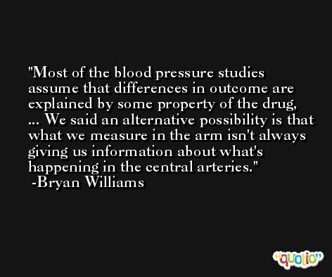 Most of the blood pressure studies assume that differences in outcome are explained by some property of the drug, ... We said an alternative possibility is that what we measure in the arm isn't always giving us information about what's happening in the central arteries. -Bryan Williams