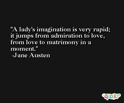 A lady's imagination is very rapid; it jumps from admiration to love, from love to matrimony in a moment. -Jane Austen