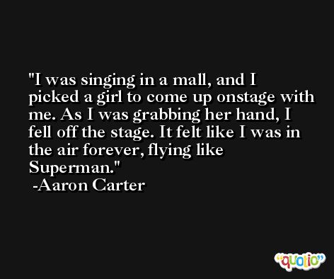 I was singing in a mall, and I picked a girl to come up onstage with me. As I was grabbing her hand, I fell off the stage. It felt like I was in the air forever, flying like Superman. -Aaron Carter