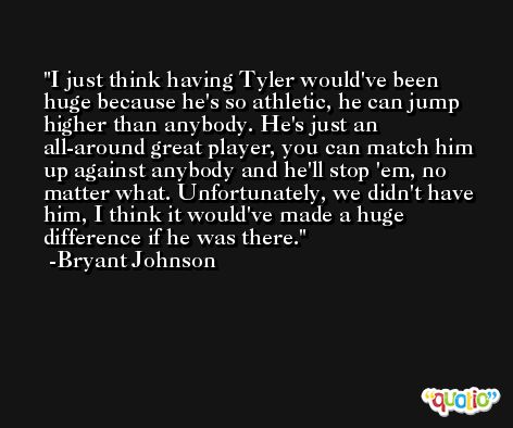 I just think having Tyler would've been huge because he's so athletic, he can jump higher than anybody. He's just an all-around great player, you can match him up against anybody and he'll stop 'em, no matter what. Unfortunately, we didn't have him, I think it would've made a huge difference if he was there. -Bryant Johnson