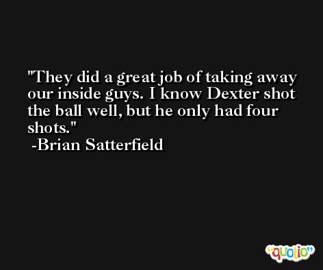 They did a great job of taking away our inside guys. I know Dexter shot the ball well, but he only had four shots. -Brian Satterfield