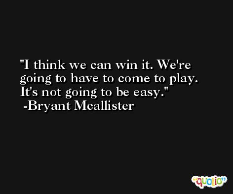 I think we can win it. We're going to have to come to play. It's not going to be easy. -Bryant Mcallister