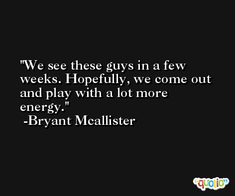 We see these guys in a few weeks. Hopefully, we come out and play with a lot more energy. -Bryant Mcallister