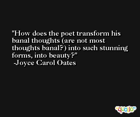 How does the poet transform his banal thoughts (are not most thoughts banal?) into such stunning forms, into beauty? -Joyce Carol Oates