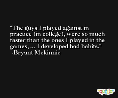 The guys I played against in practice (in college), were so much faster than the ones I played in the games, ... I developed bad habits. -Bryant Mckinnie