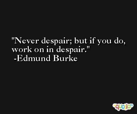 Never despair; but if you do, work on in despair. -Edmund Burke