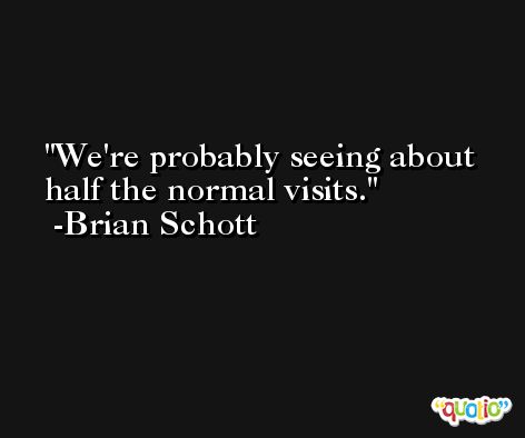 We're probably seeing about half the normal visits. -Brian Schott