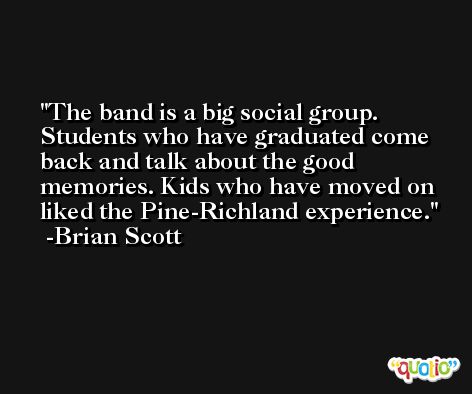 The band is a big social group. Students who have graduated come back and talk about the good memories. Kids who have moved on liked the Pine-Richland experience. -Brian Scott