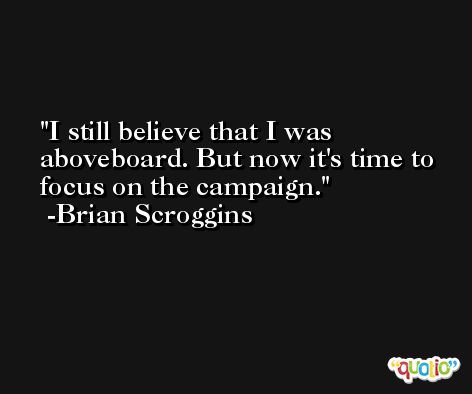 I still believe that I was aboveboard. But now it's time to focus on the campaign. -Brian Scroggins