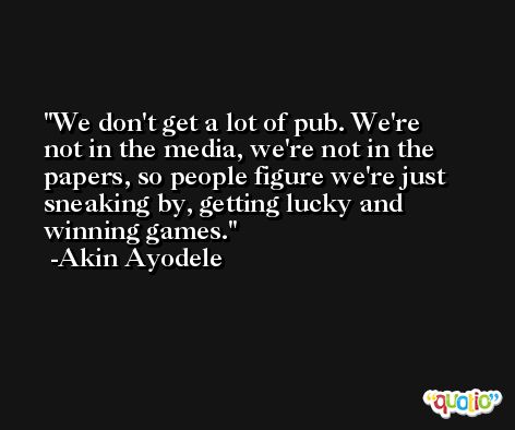We don't get a lot of pub. We're not in the media, we're not in the papers, so people figure we're just sneaking by, getting lucky and winning games. -Akin Ayodele