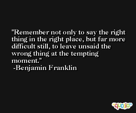 Remember not only to say the right thing in the right place, but far more difficult still, to leave unsaid the wrong thing at the tempting moment. -Benjamin Franklin