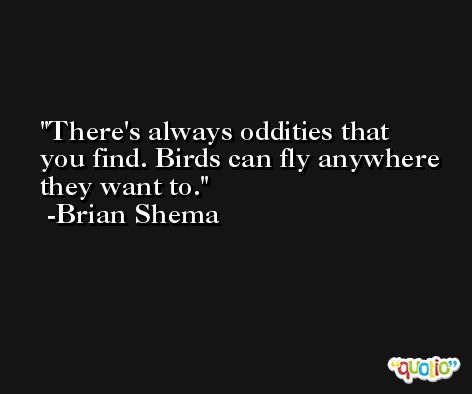 There's always oddities that you find. Birds can fly anywhere they want to. -Brian Shema