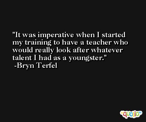 It was imperative when I started my training to have a teacher who would really look after whatever talent I had as a youngster. -Bryn Terfel
