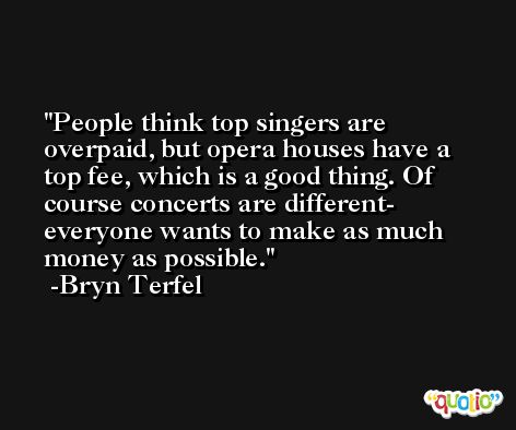 People think top singers are overpaid, but opera houses have a top fee, which is a good thing. Of course concerts are different- everyone wants to make as much money as possible. -Bryn Terfel
