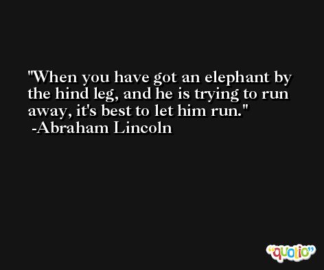 When you have got an elephant by the hind leg, and he is trying to run away, it's best to let him run. -Abraham Lincoln