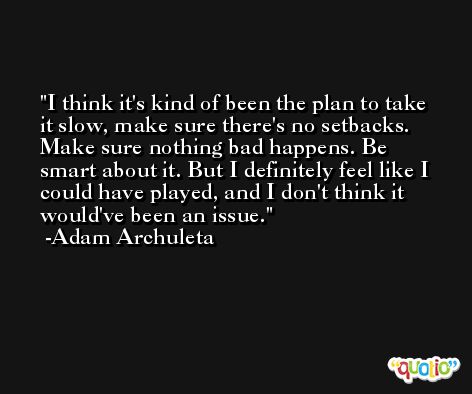 I think it's kind of been the plan to take it slow, make sure there's no setbacks. Make sure nothing bad happens. Be smart about it. But I definitely feel like I could have played, and I don't think it would've been an issue. -Adam Archuleta