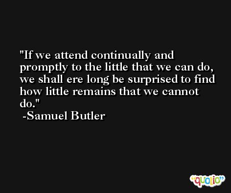 If we attend continually and promptly to the little that we can do, we shall ere long be surprised to find how little remains that we cannot do. -Samuel Butler
