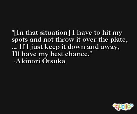 [In that situation] I have to hit my spots and not throw it over the plate, ... If I just keep it down and away, I'll have my best chance. -Akinori Otsuka