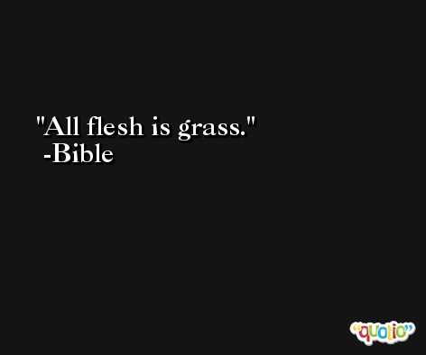 All flesh is grass. -Bible