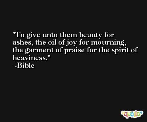 To give unto them beauty for ashes, the oil of joy for mourning, the garment of praise for the spirit of heaviness. -Bible