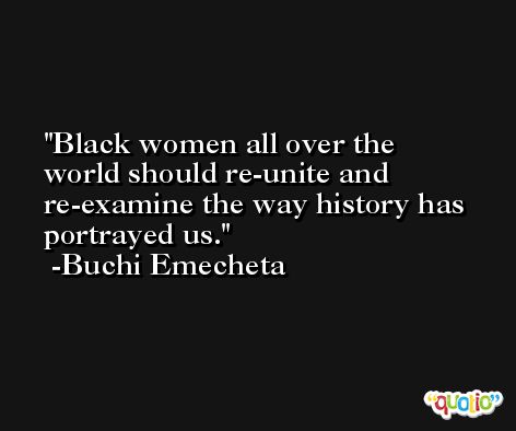 Black women all over the world should re-unite and re-examine the way history has portrayed us. -Buchi Emecheta