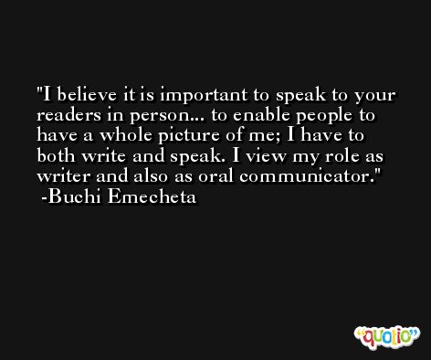 I believe it is important to speak to your readers in person... to enable people to have a whole picture of me; I have to both write and speak. I view my role as writer and also as oral communicator. -Buchi Emecheta
