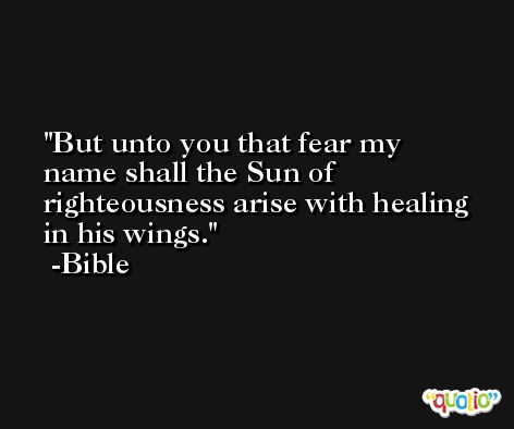 But unto you that fear my name shall the Sun of righteousness arise with healing in his wings. -Bible
