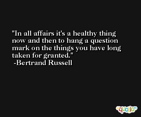 In all affairs it's a healthy thing now and then to hang a question mark on the things you have long taken for granted. -Bertrand Russell