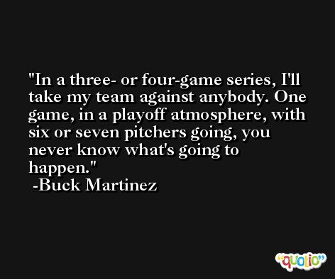 In a three- or four-game series, I'll take my team against anybody. One game, in a playoff atmosphere, with six or seven pitchers going, you never know what's going to happen. -Buck Martinez