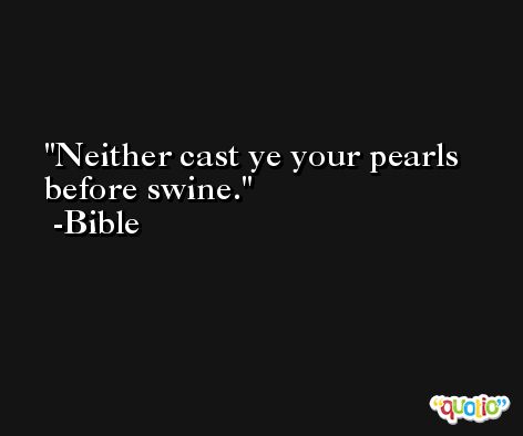 Neither cast ye your pearls before swine. -Bible