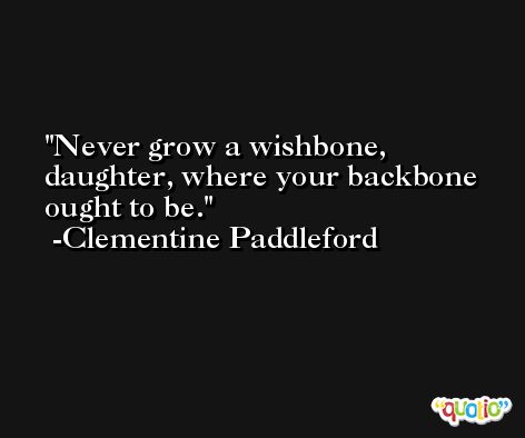 Never grow a wishbone, daughter, where your backbone ought to be. -Clementine Paddleford