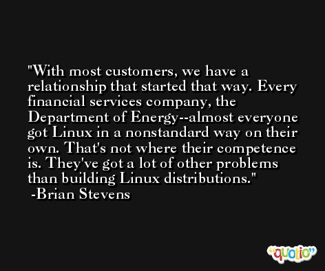 With most customers, we have a relationship that started that way. Every financial services company, the Department of Energy--almost everyone got Linux in a nonstandard way on their own. That's not where their competence is. They've got a lot of other problems than building Linux distributions. -Brian Stevens