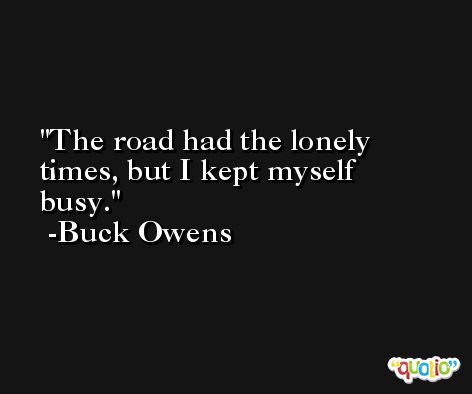 The road had the lonely times, but I kept myself busy. -Buck Owens