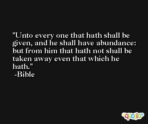 Unto every one that hath shall be given, and he shall have abundance: but from him that hath not shall be taken away even that which he hath. -Bible