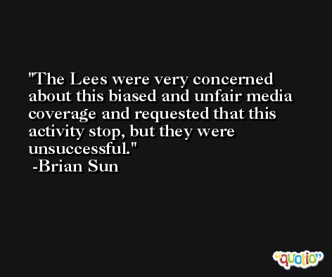 The Lees were very concerned about this biased and unfair media coverage and requested that this activity stop, but they were unsuccessful. -Brian Sun