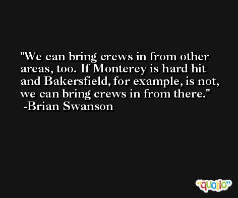 We can bring crews in from other areas, too. If Monterey is hard hit and Bakersfield, for example, is not, we can bring crews in from there. -Brian Swanson