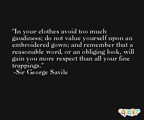 In your clothes avoid too much gaudiness; do not value yourself upon an embroidered gown; and remember that a reasonable word, or an obliging look, will gain you more respect than all your fine trappings. -Sir George Savile