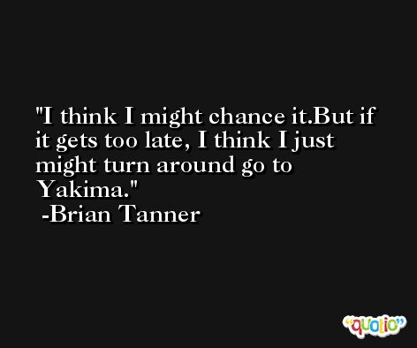 I think I might chance it.But if it gets too late, I think I just might turn around go to Yakima. -Brian Tanner