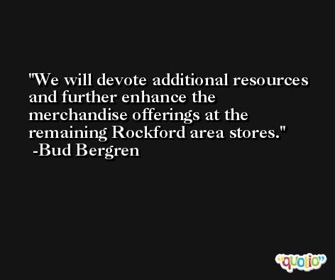 We will devote additional resources and further enhance the merchandise offerings at the remaining Rockford area stores. -Bud Bergren