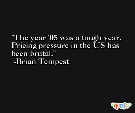 The year '05 was a tough year. Pricing pressure in the US has been brutal. -Brian Tempest