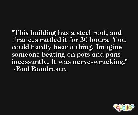 This building has a steel roof, and Frances rattled it for 30 hours. You could hardly hear a thing. Imagine someone beating on pots and pans incessantly. It was nerve-wracking. -Bud Boudreaux