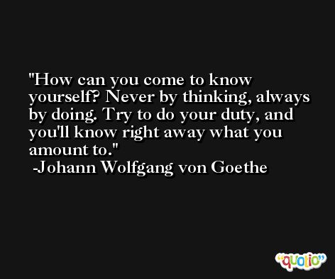 How can you come to know yourself? Never by thinking, always by doing. Try to do your duty, and you'll know right away what you amount to. -Johann Wolfgang von Goethe