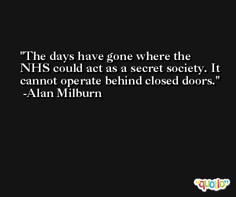 The days have gone where the NHS could act as a secret society. It cannot operate behind closed doors. -Alan Milburn