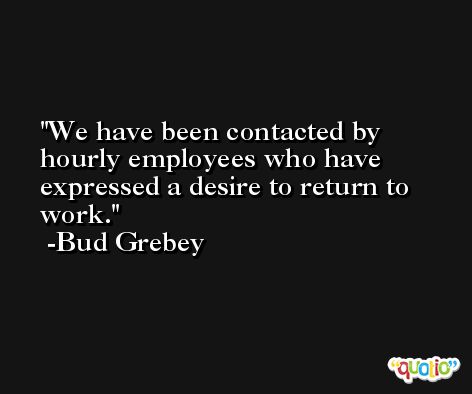 We have been contacted by hourly employees who have expressed a desire to return to work. -Bud Grebey
