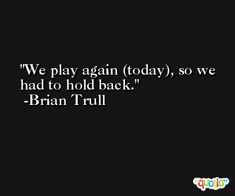 We play again (today), so we had to hold back. -Brian Trull